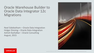 Copyright © 2014 Oracle and/or its affiliates. All rights reserved. |
Oracle Warehouse Builder to
Oracle Data Integrator 12c
Migrations
Noel Sidebotham – Oracle Data Integration
Holger Dresing – Oracle Data Integration
Ashish Kashalkar – Oracle Consulting
August, 2015
Oracle Confidential – Internal/Restricted/Highly Restricted
 