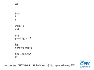 cd ..
          ..

          ls -al
          lsl
          ll

          mkdir -p
          md

          psg
          ps -ef | grep !$

          hg
          history | grep !$

          find . -name $*
          ff


automate ALL THE THINGS :: kitthodsden : @kitt ::open web camp 2012
 