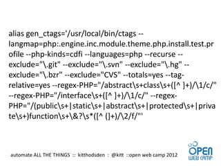 alias gen_ctags='/usr/local/bin/ctags --
langmap=php:.engine.inc.module.theme.php.install.test.pr
ofile --php-kinds=cdfi --languages=php --recurse --
exclude=".git" --exclude=".svn" --exclude=".hg" --
exclude=".bzr" --exclude="CVS" --totals=yes --tag-
relative=yes --regex-PHP="/abstracts+classs+([^ ]+)/1/c/"
--regex-PHP="/interfaces+([^ ]+)/1/c/" --regex-
PHP="/(publics+|statics+|abstracts+|protecteds+|priva
tes+)functions+&?s*([^ (]+)/2/f/"'



automate ALL THE THINGS :: kitthodsden : @kitt ::open web camp 2012
 