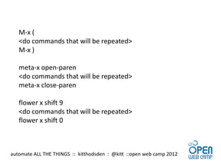 M-x (
   <do commands that will be repeated>
   M-x )

   meta-x open-paren
   <do commands that will be repeated>
   meta-x close-paren

   flower x shift 9
   <do commands that will be repeated>
   flower x shift 0



automate ALL THE THINGS :: kitthodsden : @kitt ::open web camp 2012
 