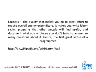 Laziness – The quality that makes you go to great effort to
   reduce overall energy expenditure. It makes you write labor-
   saving programs that other people will find useful, and
   document what you wrote so you don't have to answer so
   many questions about it. Hence, the first great virtue of a
                           programmer.

   http://en.wikipedia.org/wiki/Larry_Wall




automate ALL THE THINGS :: kitthodsden : @kitt ::open web camp 2012
 