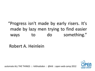 “Progress isn't made by early risers. It's
    made by lazy men trying to find easier
    ways       to     do       something.”

    Robert A. Heinlein



automate ALL THE THINGS :: kitthodsden : @kitt ::open web camp 2012
 