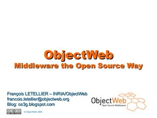 ObjectWeb
       Middleware the Open Source Way


François LETELLIER – INRIA/ObjectWeb
francois.letellier@objectweb.org
Blog: os3g.blogspot.com
                © ObjectWeb 2006
www.objectweb.org
 