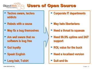 Users of Open Source
 ► Techno aware, techno       ► Corporate IT departments
     addicts
 ► Rebels with a cause        ► May hate libertarians

 ► May fix a bug themselves   ► Need a throat to squeeze

 ► Are well aware that no     ► Need 99.9% uptime and 24/7
     software is bug free       support
 ► Gut loyalty                ► ROI, value for the buck

 ► Speak English              ► Need a localized version

 ► Long hair, T-shirt         ► Suit and tie

www.objectweb.org                                         F.Letellier – 1 0
 