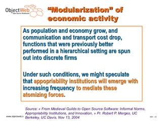 “Modularization” of
                             economic activity
           As population and economy grow, and
           communication and transport cost drop,
           functions that were previously better
           performed in a hierarchical setting are spun
           out into discrete firms

           Under such conditions, we might speculate
           that appopriability institutions will emerge with
           increasing frequency to mediate these
           atomizing forces.

                 Source: « From Medieval Guilds to Open Source Software: Informal Norms,
                 Appropriability Institutions, and Innovation, » Pr. Robert P. Merges, UC
www.objectweb.org
                 Berkeley, UC Davis, Nov 13, 2004                                         F.Letellier – 2 2
 
