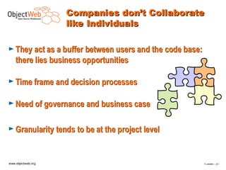 Companies don’t Collaborate
                    like Individuals

► They act as a buffer between users and the code base:
    there lies business opportunities

► Time frame and decision processes


► Need of governance and business case


► Granularity tends to be at the project level



www.objectweb.org                                         F.Letellier – 2 4
 