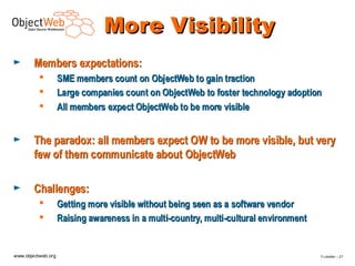 More Visibility
►       Members expectations:
                   SME members count on ObjectWeb to gain traction
                   Large companies count on ObjectWeb to foster technology adoption
                   All members expect ObjectWeb to be more visible


►       The paradox: all members expect OW to be more visible, but very
        few of them communicate about ObjectWeb

►       Challenges:
                   Getting more visible without being seen as a software vendor
                   Raising awareness in a multi-country, multi-cultural environment


www.objectweb.org                                                                      F.Letellier – 2 7
 