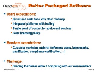 Better Packaged Software
► Users expectations:
           Structured code base with clear roadmap
           Integrated platforms with tooling
           Single point of contact for advice and services
           Clear licensing policy


► Members expectations:
           Customer marketing material (reference users, benchmarks,
            qualification, compliance certification, …)

► Challenge:
           Shaping the bazaar without competing with our own members
www.objectweb.org                                                   F.Letellier – 2 8
 