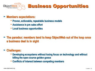 Business Opportunities

►   Members expectations:
           Proven, actionable, repeatable business models
           Assistance in pre sales effort
           Local business opportunities


►   The paradox: members tend to keep ObjectWeb out of the loop once
    a business deal is in sight

►   Challenges:
           Developing ecosystems without losing focus on technology and without
            killing the open source golden goose
           Conflicts of interest between competing members

www.objectweb.org                                                             F.Letellier – 2 9
 