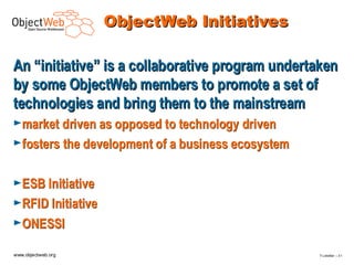 ObjectWeb Initiatives

An “initiative” is a collaborative program undertaken
by some ObjectWeb members to promote a set of
technologies and bring them to the mainstream
►market driven as opposed to technology driven
►fosters the development of a business ecosystem


►ESB Initiative
►RFID Initiative
►ONESSI

www.objectweb.org                                  F.Letellier – 3 1
 