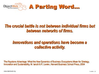A Parting Word…


The crucial battle is not between individual firms but
             between networks of firms.

            Innovations and operations have become a
                        collective activity.


The Keystone Advantage: What the New Dynamics of Business Ecosystems Mean for Strategy,
Innovation and Sustainability, M. Iansiti & R. Levien, Harvard Business School Press, 2004

www.objectweb.org                                                                            F.Letellier – 3 4
 