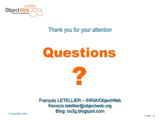 Thank you for your attention



                     Questions

                                 ?              Le middleware
                                                  est partout ?
                    François LETELLIER – INRIA/ObjectWeb
                        francois.letellier@objectweb.org
 © ObjectWeb 2006
                          Blog: os3g.blogspot.com
www.objectweb.org                                           F.Letellier – 3 5
 