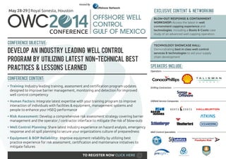 Hosted By

EXCLUSIVE CONTENT & NETWORKING

May 28-29 | Royal Sonesta, Houston

OWC

BLOW-OUT RESPONSE & CONTAINMENT
WORKSHOP: Access the latest in well
containment capping experience and
technologies, including a Boots & Coots case
study of an advanced well capping operation.

Conference Objective:

Develop an Industry Leading Well Control
Program by Utilizing Latest Non-Technical Best
Practices & Lessons Learned

TECHNOLOGY SHOWCASE HALL:
Demonstrating best in class well control
services & technologies to aid your supply
chain development

Speakers include:

Operators ------------------------------------------------------------------------------------------

Conference Content:
•	Training: Industry leading training, assessment and certification program updates
designed to improve barrier management, monitoring and detection for improved
well control competency
•	Human Factors: Integrate latest expertise with your training program to improve
interaction of individuals with facilities & equipment, management systems and
people to enhance your HSEQ performance

Drilling Contractors ---------------------------------------------------------------------------

Oilfield Service Companies -----------------------------------------------------------------

•	Risk Assessment: Develop a comprehensive risk assessment strategy covering barrier
management and the operator / contractor interface to mitigate the risk of blow-outs
•	Well Control Planning: Share latest industry experience on hazard analysis, emergency
response and oil spill planning to secure your organizations culture of preparedness
•	Equipment & BOP Reliability: Improve equipment reliability by utilizing best
practice experience for risk assessment, certification and maintenance initiatives to
mitigate failures
TO REGISTER NOW CLICK HERE

Well Control Specialists ----------------------------------------------------------------------

 