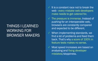 THINGS I LEARNED
WORKING FOR
BROWSER MAKERS
✓ It is a constant race not to break the
web - every mistake web developers
make needs to get catered for.
✓ The pressure is immense. Instead of
pushing for an interoperable web,
browsers are constantly compared
and expected to be different.
✓ When implementing standards, we
find a lot of problems and feed them
back. That’s why a score of 100% in
feature tests makes no sense.
✓ Most speed increases are based on
analysing and fixing developer
mistakes/sloppiness.
 
