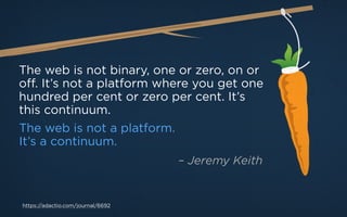The web is not binary, one or zero, on or
off. It’s not a platform where you get one
hundred per cent or zero per cent. It’s
this continuum.
The web is not a platform.
It’s a continuum.
https://adactio.com/journal/6692
– Jeremy Keith
 