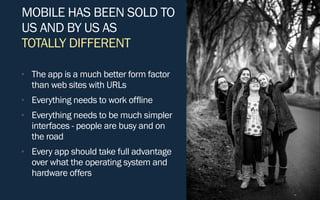 MOBILE HAS BEEN SOLD TO
US AND BY US AS
TOTALLY DIFFERENT
• The app is a much better form factor
than web sites with URLs
• Everything needs to work offline
• Everything needs to be much simpler
interfaces - people are busy and on
the road
• Every app should take full advantage
over what the operating system and
hardware offers
 