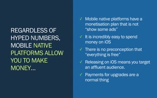 REGARDLESS OF
HYPED NUMBERS,
MOBILE NATIVE
PLATFORMS ALLOW
YOU TO MAKE
MONEY…
✓ Mobile native platforms have a
monetisation plan that is not
“show some ads”
✓ It is incredibly easy to spend
money on iOS
✓ There is no preconception that
“everything is free”
✓ Releasing on iOS means you target
an affluent audience.
✓ Payments for upgrades are a
normal thing
 