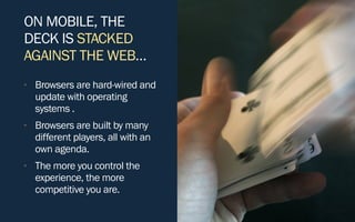 ON MOBILE, THE
DECK IS STACKED
AGAINST THE WEB…
• Browsers are hard-wired and
update with operating
systems .
• Browsers are built by many
different players, all with an
own agenda.
• The more you control the
experience, the more
competitive you are.
 