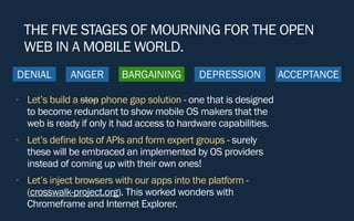 DENIAL BARGAINING DEPRESSION ACCEPTANCE
THE FIVE STAGES OF MOURNING FOR THE OPEN
WEB IN A MOBILE WORLD.
• Let’s build a stop phone gap solution - one that is designed
to become redundant to show mobile OS makers that the
web is ready if only it had access to hardware capabilities.
• Let’s define lots of APIs and form expert groups - surely
these will be embraced an implemented by OS providers
instead of coming up with their own ones!
• Let’s inject browsers with our apps into the platform -
(crosswalk-project.org). This worked wonders with
Chromeframe and Internet Explorer.
ANGER
 