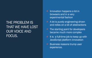 THE PROBLEM IS
THAT WE HAVE LOST
OUR VOICE AND
FOCUS.
✘ Innovation happens a lot in
browsers and in a very
experimental fashion
✘ A lot is purely engineering driven
and relies on a lot of abstractions
✘ The starting point for developers
became much more complex
✘ It is a full-time job to keep up with
JavaScript/platform innovation
✘ Business reasons trump user
experience.
 