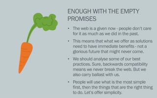 ENOUGH WITH THE EMPTY
PROMISES
• The web is a given now - people don’t care
for it as much as we did in the past.
• This means that what we offer as solutions
need to have immediate benefits - not a
glorious future that might never come.
• We should analyse some of our best
practices. Sure, backwards compatibility
means we never break the web. But we
also carry ballast with us.
• People will use what is the most simple
first, then the things that are the right thing
to do. Let’s offer simplicity.
 