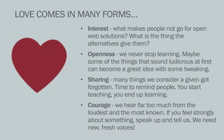 LOVE COMES IN MANY FORMS…
• Interest - what makes people not go for open
web solutions? What is the thing the
alternatives give them?
• Openness - we never stop learning. Maybe
some of the things that sound ludicrous at first
can become a great idea with some tweaking.
• Sharing - many things we consider a given got
forgotten. Time to remind people. You start
teaching, you end up learning.
• Courage - we hear far too much from the
loudest and the most known. If you feel strongly
about something, speak up and tell us. We need
new, fresh voices!
 