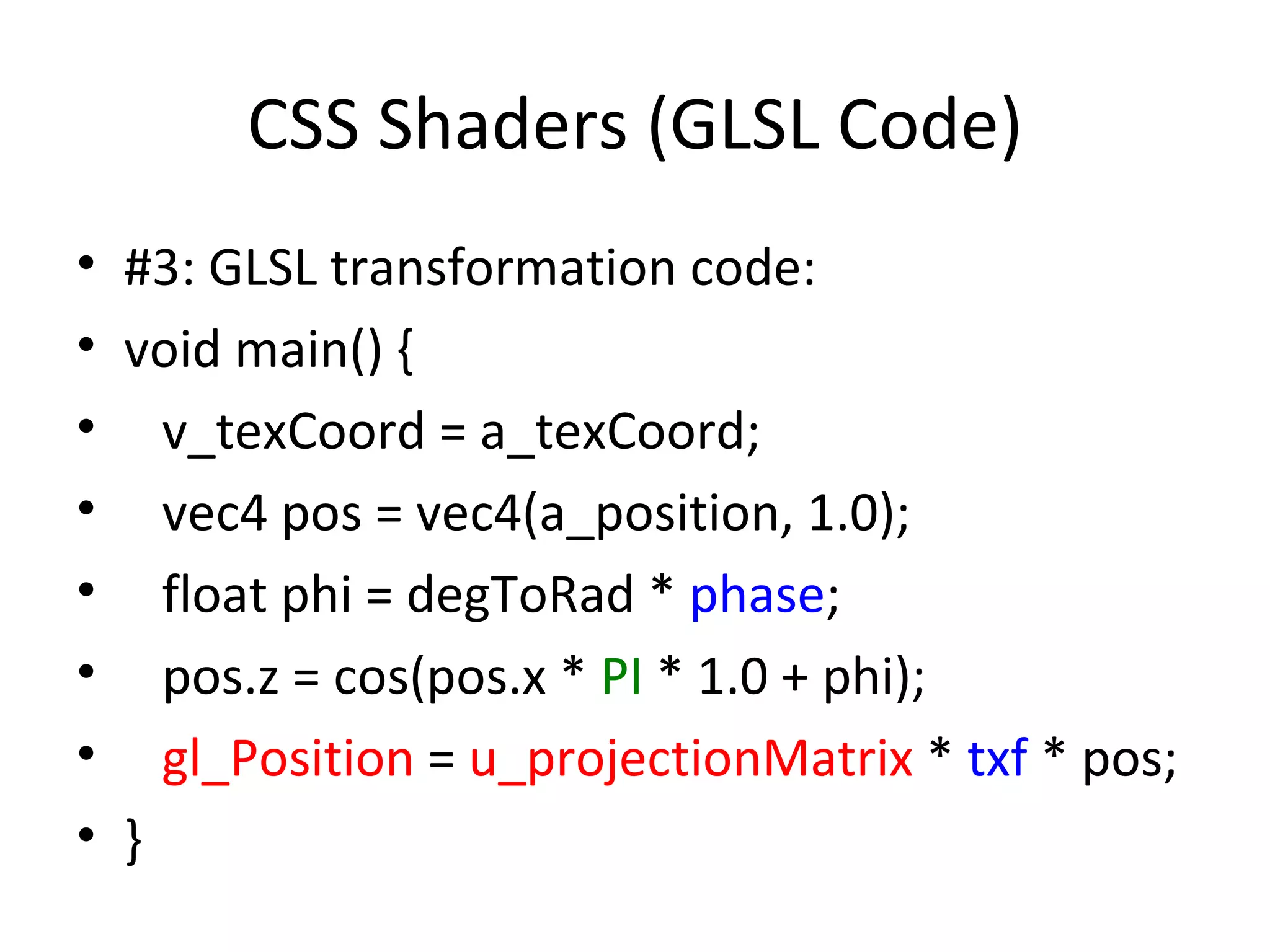 CSS Shaders (GLSL Code)
• #3: GLSL transformation code:
• void main() {
• v_texCoord = a_texCoord;
• vec4 pos = vec4(a_position, 1.0);
• float phi = degToRad * phase;
• pos.z = cos(pos.x * PI * 1.0 + phi);
• gl_Position = u_projectionMatrix * txf * pos;
• }
 