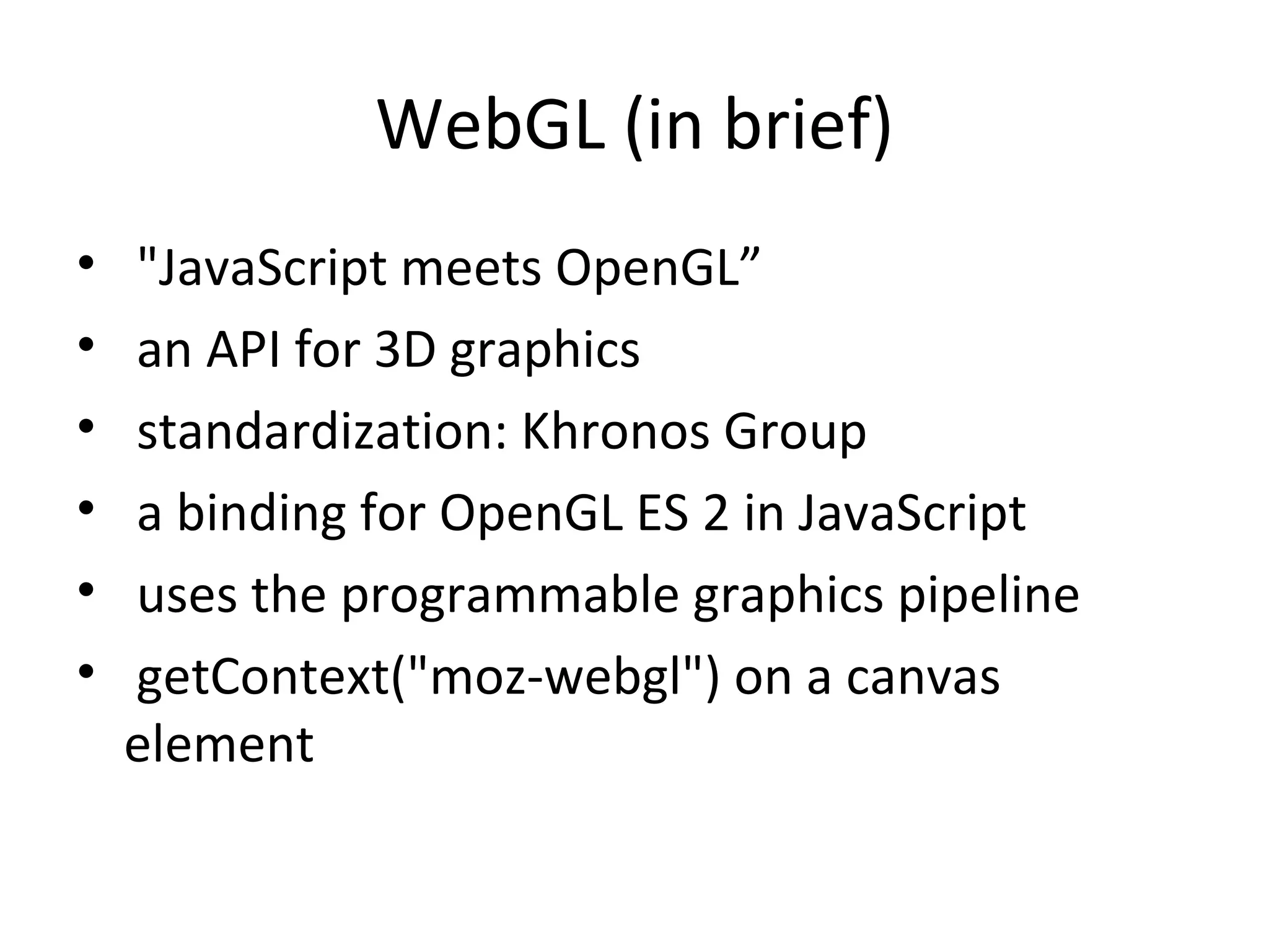 WebGL (in brief)
•   "JavaScript meets OpenGL”
•   an API for 3D graphics
•   standardization: Khronos Group
•   a binding for OpenGL ES 2 in JavaScript
•   uses the programmable graphics pipeline
•   getContext("moz-webgl") on a canvas
    element
 