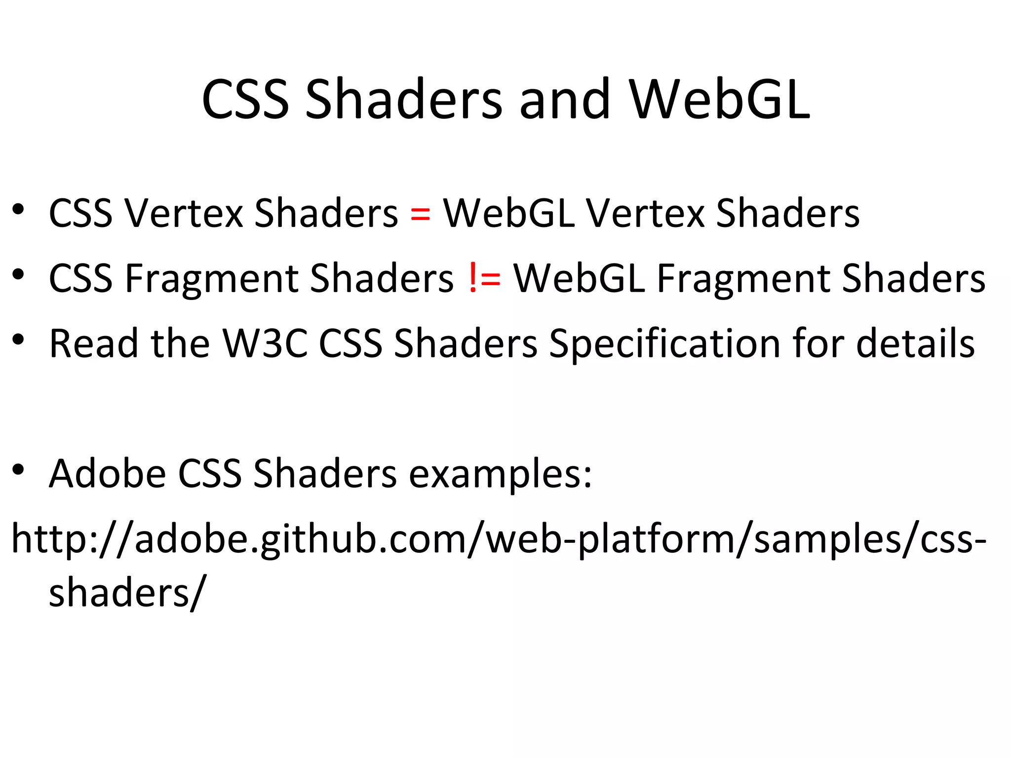 CSS Shaders and WebGL
• CSS Vertex Shaders = WebGL Vertex Shaders
• CSS Fragment Shaders != WebGL Fragment Shaders
• Read the W3C CSS Shaders Specification for details

• Adobe CSS Shaders examples:
http://adobe.github.com/web-platform/samples/css-
  shaders/
 