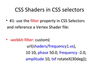 CSS Shaders in CSS selectors
• #1: use the filter property in CSS Selectors
 and reference a Vertex Shader file:

• -webkit-filter: custom(
            url(shaders/frequency1.vs),
           10 10, phase 50.0, frequency -2.0,
           amplitude 10, txf rotateX(30deg));
 