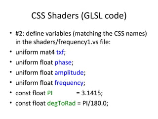 CSS Shaders (GLSL code)
• #2: define variables (matching the CSS names)
  in the shaders/frequency1.vs file:
• uniform mat4 txf;
• uniform float phase;
• uniform float amplitude;
• uniform float frequency;
• const float PI        = 3.1415;
• const float degToRad = PI/180.0;
 
