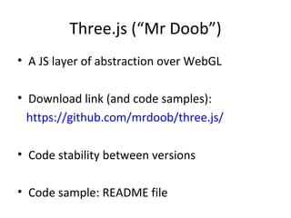 Three.js (“Mr Doob”)
• A JS layer of abstraction over WebGL

• Download link (and code samples):
  https://github.com/mrdoob/three.js/

• Code stability between versions

• Code sample: README file
 
