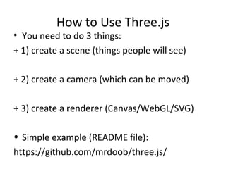 How to Use Three.js
• You need to do 3 things:
+ 1) create a scene (things people will see)

+ 2) create a camera (which can be moved)

+ 3) create a renderer (Canvas/WebGL/SVG)

• Simple example (README file):
https://github.com/mrdoob/three.js/
 