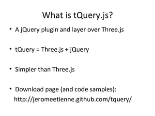 What is tQuery.js?
• A jQuery plugin and layer over Three.js

• tQuery = Three.js + jQuery

• Simpler than Three.js

• Download page (and code samples):
  http://jeromeetienne.github.com/tquery/
 