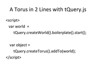 A Torus in 2 Lines with tQuery.js
<script>
 var world =
     tQuery.createWorld().boilerplate().start();

  var object =
    tQuery.createTorus().addTo(world);
</script>
 
