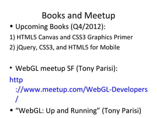 Books and Meetup
• Upcoming Books (Q4/2012):
1) HTML5 Canvas and CSS3 Graphics Primer
2) jQuery, CSS3, and HTML5 for Mobile

• WebGL meetup SF (Tony Parisi):
http
  ://www.meetup.com/WebGL-Developers-Me
  /
• “WebGL: Up and Running” (Tony Parisi)
 