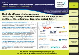 4th Annual
Offshore Wind Construction, Installation & Commissioning Conference                                                                                 HOME
Hamburg, Germany | 20-22 November 2012
                                                                                  “The Summit gave me great insight into what is happening
                                                                                   for wind farm installation and operations. the experiences
                                                                                    highlighted the challenges ahead, making the summit an
                                                                                           ideal lessons learned forum” Stuart Rickett, DONG      OVERVIEW

Eliminate offshore wind construction


                                                                                                <
uncertainty: Leverage advanced installation solutions f cost
                                                   ns for


                                                                                              3
and time efficient farshore, deepwater project delivery                                                                                            AGENDA


OFFSHORE GRID EXPANSION & CONNECTIONS: Learn about



                                                                   &
North Sea offshore wind project connections and the proposed steps to
help speed up offshore wind project integration to the grid
                                                                                ry
                                                                                 y

                                                                          O hore Developers
                                                                               ore
                                                                          Offshore
                                                                                            2
                                                                          Industry renowned speaker f
                                                                                            speakers from:




                                                                 7
                                                                                                                                                   EXPERT




                                                               )
ADVANCED DEEPWATER FOUNDATION STRUCTURES: Examine
                                                e                                                                                                 SPEAKERS
the next generation of foundations able to cope with hostile weather
                                                               ather
                                                                  her




                                                              $
and diverse seabed conditions and their installation methodologies
                                                            olog
                                                            ologies




                                              5
RISK FREE CABLE INSTALLATION METHODOLOGIES: Examine
                                    LOGIE
                                    LOGIES:
the latest advancements in subsea cable installation, including design
                                                ation,
                                                  ion,
                                                                                                                                                ATTENDEES AND




                                            '
                                           rial
and engineering through to installation, burial and terminations                                                                                 NETWORKING

IMPLEMENTING A COORDINATED LOGISTICS STRATEGY: Discuss
                            OGISTICS STR
                             GIS CS TRA                                   Grid Operators:
                                                  com
                                                  comp
how cost effectively transport all of your major components to and from
                                             ts lo
construction site, in often harsh environments located far from shore

CONTRACT MANAGEMENT, RISK REDUCTION & INSURANCE:                                                                                                 PASSES AND
Find out how to reduce project risks through contract design, better                                                                               PRICES
planning & management, and insurance to cover any eventuality             Turbine Manufacturers:
HEALTH AND SAFETY: Identify the core HSE risks for far shore, deep
water constructions and discuss best practice solutions to mitigate
those risks                                                                                                                                       REGISTER
                                                                                                                                                 ONLINE HERE

                                      Why this is not just ‘another offshore wind conference’, visit:
                                www.windenergyupdate.com/farshore-installation
 