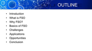 OUTLINE
• Introduction
• What is FSO
• Why FSO?
• Basics of FSO
• Challenges
• Applications
• Opportunities
• Conclusion
 