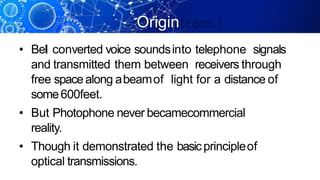 Origin
(cont.)
• Bel converted voice soundsinto telephone signals
and transmitted them between receivers through
free spacealong abeamof light for a distance of
some600feet.
• But Photophone never becamecommercial
reality.
• Though it demonstrated the basicprincipleof
optical transmissions.
 