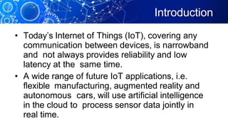 Introduction
• Today’s Internet of Things (IoT), covering any
communication between devices, is narrowband
and not always provides reliability and low
latency at the same time.
• A wide range of future IoT applications, i.e.
flexible manufacturing, augmented reality and
autonomous cars, will use artificial intelligence
in the cloud to process sensor data jointly in
real time.
 