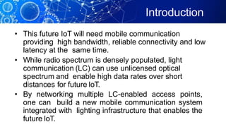 Introduction
• This future IoT will need mobile communication
providing high bandwidth, reliable connectivity and low
latency at the same time.
• While radio spectrum is densely populated, light
communication (LC) can use unlicensed optical
spectrum and enable high data rates over short
distances for future IoT.
• By networking multiple LC-enabled access points,
one can build a new mobile communication system
integrated with lighting infrastructure that enables the
future IoT.
 