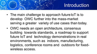 Introduction
• The main challenge to approach futureIoT is to
develop OWC further into the mass-market
serving a greater variety of use cases than today.
• OWC needs an open architecture, consensus
building towards standards, a roadmap to support
future IoT and technology demonstrations in real
environments, such as indoors, manufacturing,
logistics, conference rooms and outdoors for fixed-
wireless access.
 