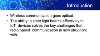 Introduction
• Wireless communication goes optical.
• The ability to steer light beams effectively to
IoT devices solves the key challenges that
radio based communication is now struggling
with.
 