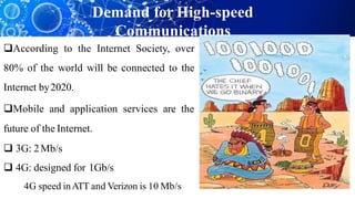 According to the Internet Society, over
80% of the world will be connected to the
Internet by2020.
Mobile and application services are the
future of the Internet.
 3G: 2Mb/s
 4G: designed for 1Gb/s
4G speed inATT and Verizon is 10 Mb/s
Demand for High-speed
Communications
 