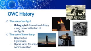 OWC History
o The use of sunlight
• Heliograph (Information delivery
using mirror reflection of
sunlight)
o The use of fire or lamp
• Beacon fire
• Lighthouse
• Signal lamp for ship-to-ship
communication
 