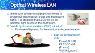 Optical Wireless LAN
OpticalWireless
o In line with governmental plans worldwide to
phase out incandescent bulbs and fluorescent
lights, it is predicted that LEDs will be the
ultimate light source in the near future.
o Visible light communications (VLC) a.k.a Li-Fi
• Dual use of lightning for illumination and communication
o Start-up companies on
VLC
• PureVLC (UK)
• OLEDCOMM
(France)
• Visilink (Japan)
 