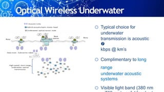 Optical Wireless Underwater
o Typical choice for
underwater
transmission is acoustic

kbps @ km’s
o Complimentary to long
range
underwater acoustic
systems
o Visible light band (380 nm
 