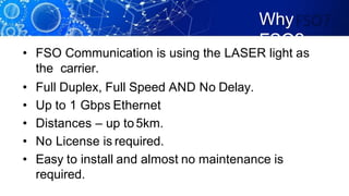 Why
FSO?
• FSO Communication is using the LASER light as
the carrier.
• Full Duplex, Full Speed AND No Delay.
• Up to 1 Gbps Ethernet
• Distances – up to5km.
• No License is required.
• Easy to install and almost no maintenance is
required.
 