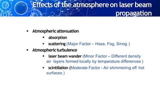 Effectsof the atmosphereon laserbeam
propagation
 Atmosphericattenuation
 absorption
 scattering (Major Factor – Haze, Fog, Smog )
 Atmosphericturbulence
 laser beam wander (Minor Factor – Different density
air layers formed locally by temperature differences )
 scintillation (Moderate Factor - Air shimmering off hot
surfaces )
 