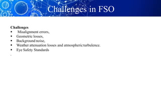 Challenges in FSO
Challenges
 Misalignment errors,
 Geometric losses,
 Background noise,
 Weather attenuation losses and atmosphericturbulence.
 Eye Safety Standards
.
 